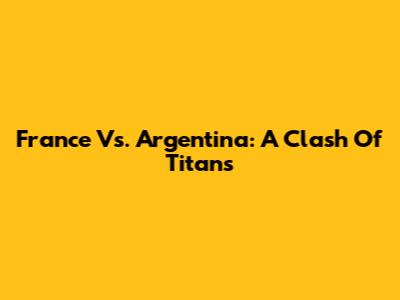 France Vs. Argentina: A Clash Of Titans