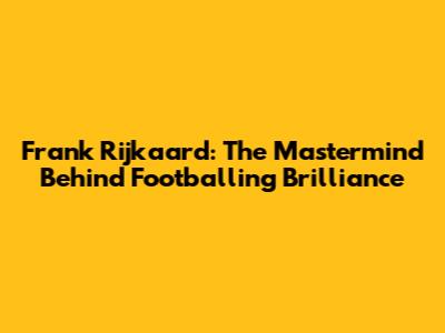 Frank Rijkaard: The Mastermind Behind Footballing Brilliance