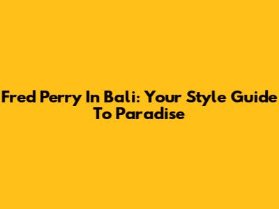 Fred Perry In Bali: Your Style Guide To Paradise