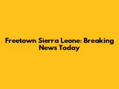 Freetown Sierra Leone: Breaking News Today