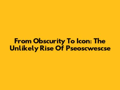 From Obscurity To Icon: The Unlikely Rise Of Pseoscwescse