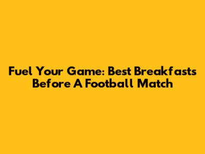 Fuel Your Game: Best Breakfasts Before A Football Match