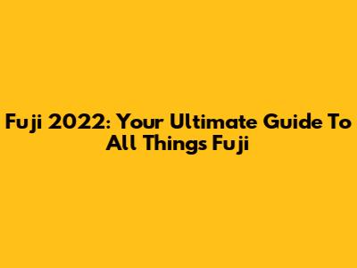 Fuji 2022: Your Ultimate Guide To All Things Fuji