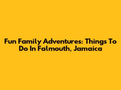Fun Family Adventures: Things To Do In Falmouth, Jamaica