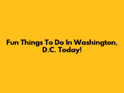Fun Things To Do In Washington, D.C. Today!