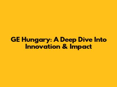GE Hungary: A Deep Dive Into Innovation & Impact