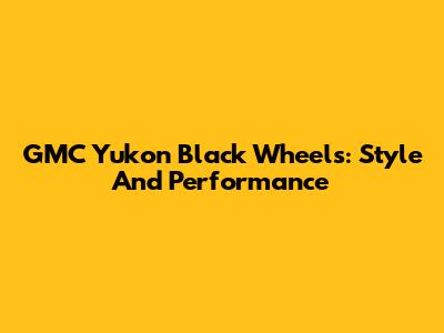 GMC Yukon Black Wheels: Style And Performance