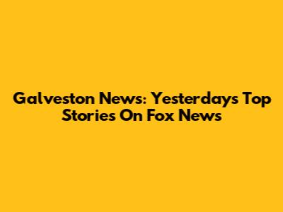 Galveston News: Yesterday's Top Stories On Fox News