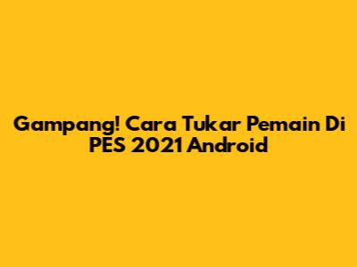 Gampang! Cara Tukar Pemain Di PES 2021 Android