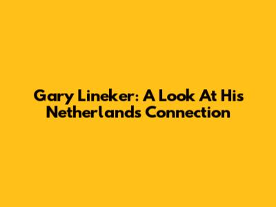Gary Lineker: A Look At His Netherlands Connection