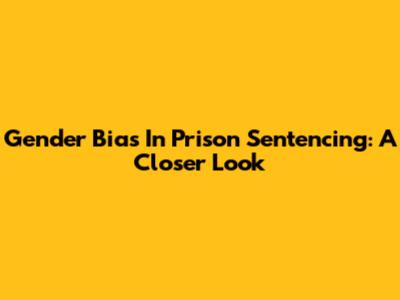 Gender Bias In Prison Sentencing: A Closer Look
