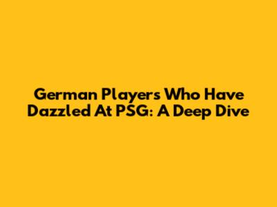 German Players Who Have Dazzled At PSG: A Deep Dive