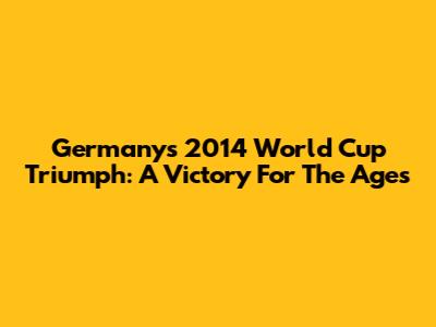 Germany's 2014 World Cup Triumph: A Victory For The Ages