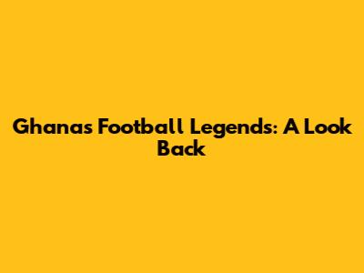 Ghana's Football Legends: A Look Back