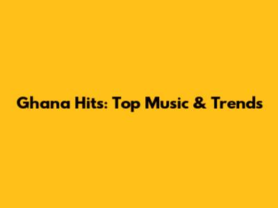 Ghana Hits: Top Music & Trends