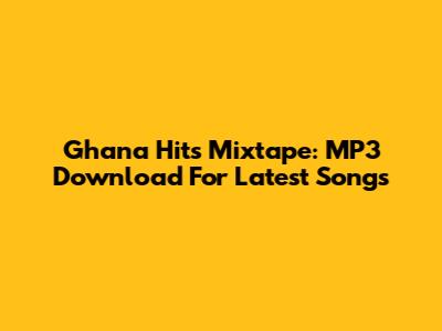 Ghana Hits Mixtape: MP3 Download For Latest Songs