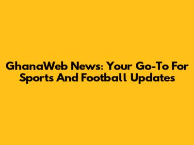 GhanaWeb News: Your Go-To For Sports And Football Updates
