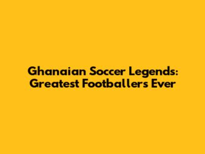 Ghanaian Soccer Legends: Greatest Footballers Ever