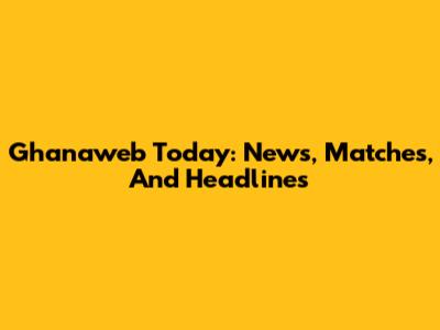 Ghanaweb Today: News, Matches, And Headlines