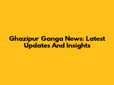 Ghazipur Ganga News: Latest Updates And Insights