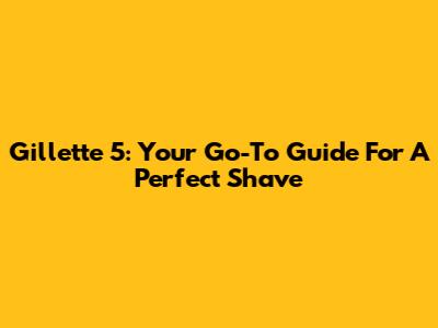 Gillette 5: Your Go-To Guide For A Perfect Shave