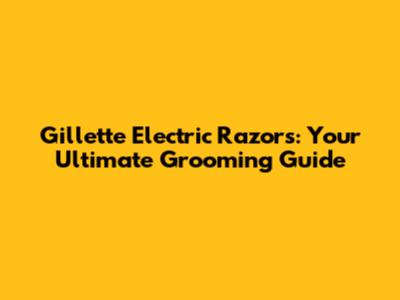 Gillette Electric Razors: Your Ultimate Grooming Guide