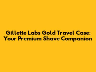 Gillette Labs Gold Travel Case: Your Premium Shave Companion