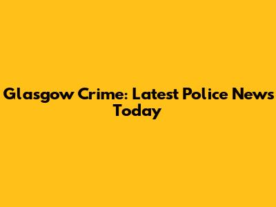 Glasgow Crime: Latest Police News Today