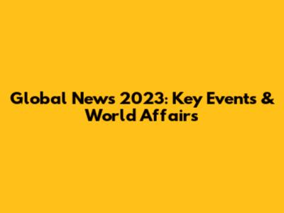 Global News 2023: Key Events & World Affairs