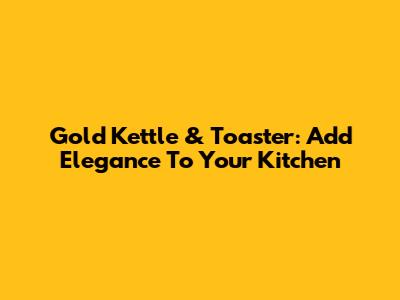 Gold Kettle & Toaster: Add Elegance To Your Kitchen