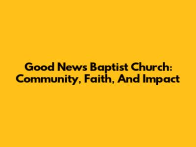 Good News Baptist Church: Community, Faith, And Impact