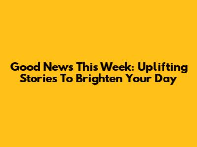 Good News This Week: Uplifting Stories To Brighten Your Day