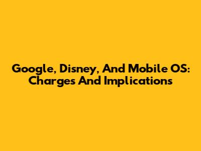 Google, Disney, And Mobile OS: Charges And Implications