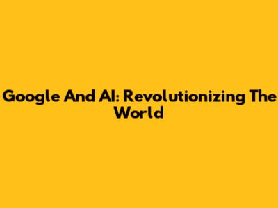Google And AI: Revolutionizing The World