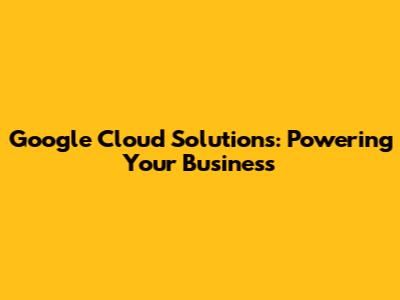 Google Cloud Solutions: Powering Your Business