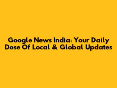 Google News India: Your Daily Dose Of Local & Global Updates