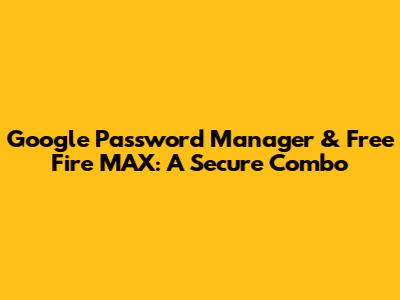 Google Password Manager & Free Fire MAX: A Secure Combo