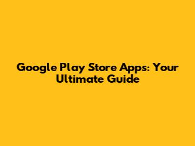 Google Play Store Apps: Your Ultimate Guide