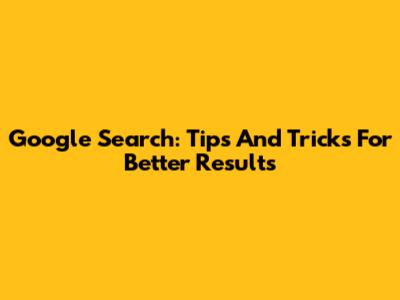 Google Search: Tips And Tricks For Better Results