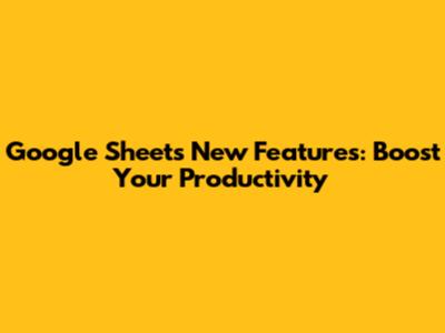 Google Sheets New Features: Boost Your Productivity