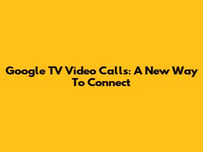 Google TV Video Calls: A New Way To Connect