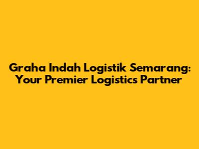 Graha Indah Logistik Semarang: Your Premier Logistics Partner