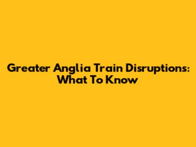Greater Anglia Train Disruptions: What To Know