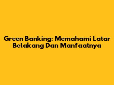 Green Banking: Memahami Latar Belakang Dan Manfaatnya