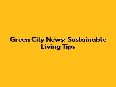 Green City News: Sustainable Living Tips