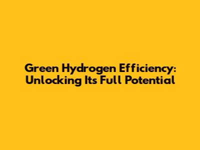 Green Hydrogen Efficiency: Unlocking Its Full Potential