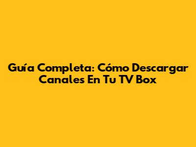 Guía Completa: Cómo Descargar Canales En Tu TV Box