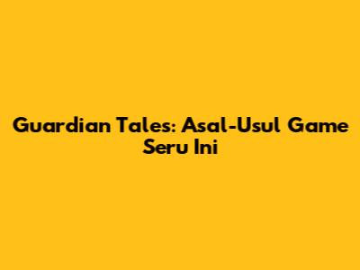 Guardian Tales: Asal-Usul Game Seru Ini