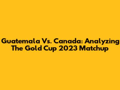 Guatemala Vs. Canada: Analyzing The Gold Cup 2023 Matchup