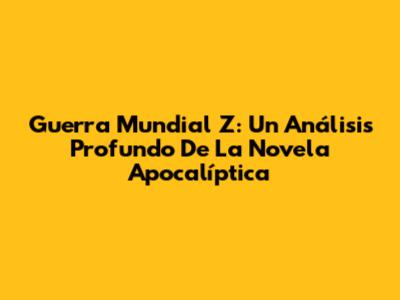 Guerra Mundial Z: Un Análisis Profundo De La Novela Apocalíptica